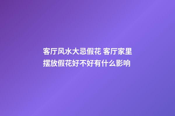 客厅风水大忌假花 客厅家里摆放假花好不好有什么影响